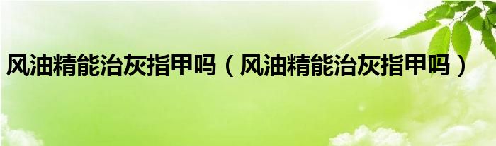 風油精能治灰指甲嗎（風油精能治灰指甲嗎）
