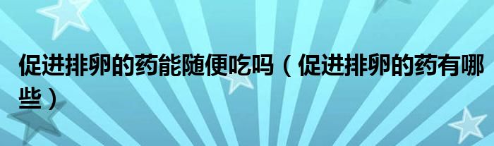 促進排卵的藥能隨便吃嗎（促進排卵的藥有哪些）