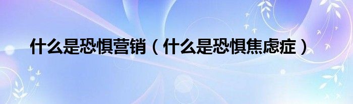 什么是恐懼營銷（什么是恐懼焦慮癥）