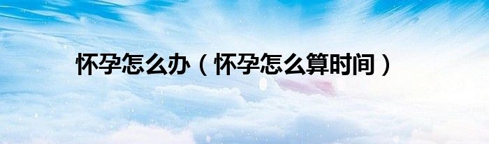 懷孕怎么辦（懷孕怎么算時(shí)間）