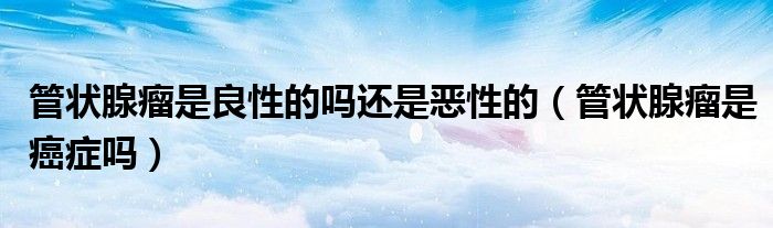 管狀腺瘤是良性的嗎還是惡性的（管狀腺瘤是癌癥嗎）