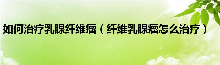如何治療乳腺纖維瘤(纖維乳腺瘤怎么治療)