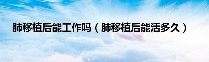 肺移植后能工作嗎（肺移植后能活多久）