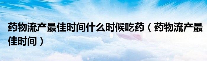 藥物流產最佳時間什么時候吃藥（藥物流產最佳時間）