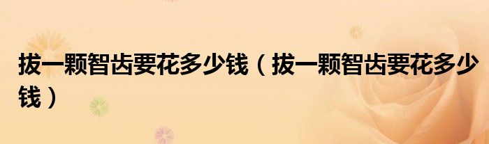拔一顆智齒要花多少錢(qián)（拔一顆智齒要花多少錢(qián)）