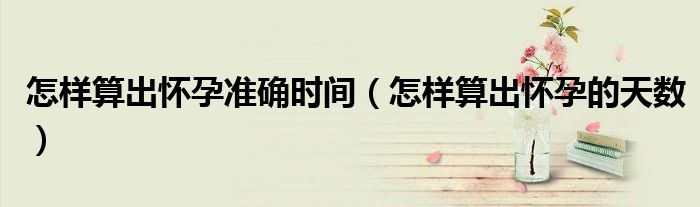 怎樣算出懷孕準(zhǔn)確時(shí)間（怎樣算出懷孕的天數(shù)）