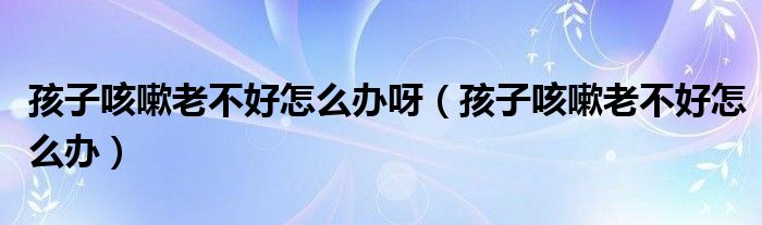 孩子咳嗽老不好怎么辦呀（孩子咳嗽老不好怎么辦）