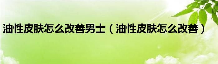 油性皮膚怎么改善男士（油性皮膚怎么改善）