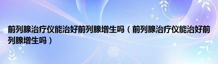 前列腺治療儀能治好前列腺增生嗎(前列腺治療儀能治好前列腺增生嗎)