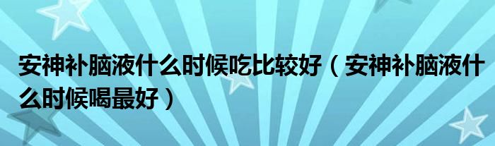 安神補腦液什么時候吃比較好（安神補腦液什么時候喝最好）