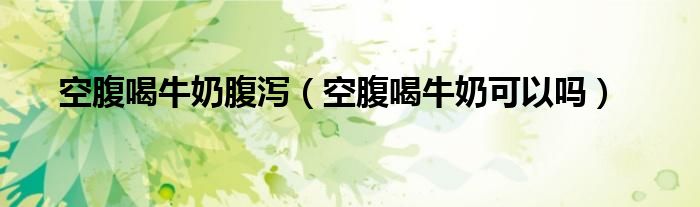 空腹喝牛奶腹瀉（空腹喝牛奶可以嗎）