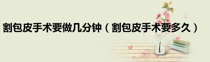 割包皮手術(shù)要做幾分鐘（割包皮手術(shù)要多久）