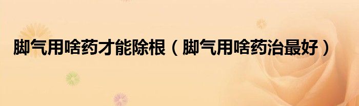 腳氣用啥藥才能除根（腳氣用啥藥治最好）