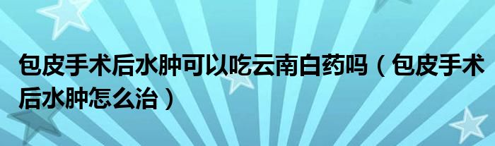 包皮手術(shù)后水腫可以吃云南白藥嗎（包皮手術(shù)后水腫怎么治）
