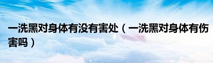 一洗黑對身體有沒有害處（一洗黑對身體有傷害嗎）