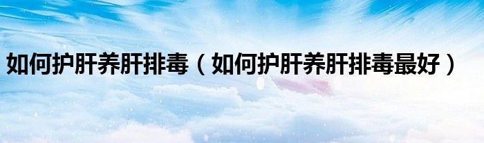 如何護肝養(yǎng)肝排毒（如何護肝養(yǎng)肝排毒最好）