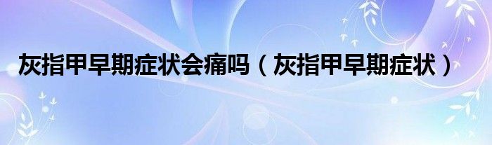 灰指甲早期癥狀會痛嗎（灰指甲早期癥狀）