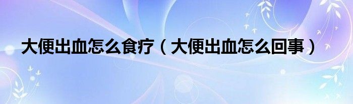 大便出血怎么食療（大便出血怎么回事）