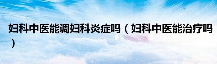 婦科中醫(yī)能調(diào)婦科炎癥嗎（婦科中醫(yī)能治療嗎）