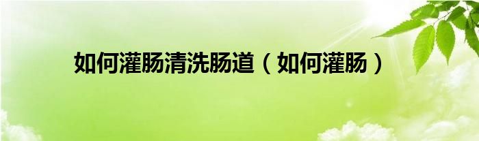 如何灌腸清洗腸道（如何灌腸）