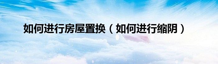如何進(jìn)行房屋置換(如何進(jìn)行縮陰)