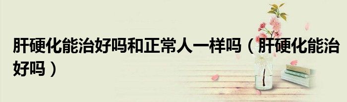 肝硬化能治好嗎和正常人一樣嗎(肝硬化能治好嗎)