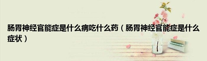 腸胃神經(jīng)官能癥是什么病吃什么藥（腸胃神經(jīng)官能癥是什么癥狀）