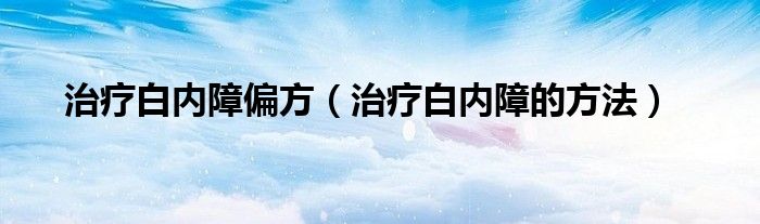 治療白內(nèi)障偏方（治療白內(nèi)障的方法）
