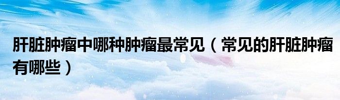 肝臟腫瘤中哪種腫瘤最常見(jiàn)（常見(jiàn)的肝臟腫瘤有哪些）