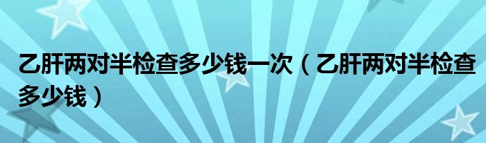 乙肝兩對半檢查多少錢一次（乙肝兩對半檢查多少錢）