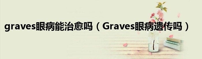 graves眼病能治愈嗎（Graves眼病遺傳嗎）