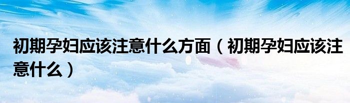 初期孕婦應(yīng)該注意什么方面（初期孕婦應(yīng)該注意什么）