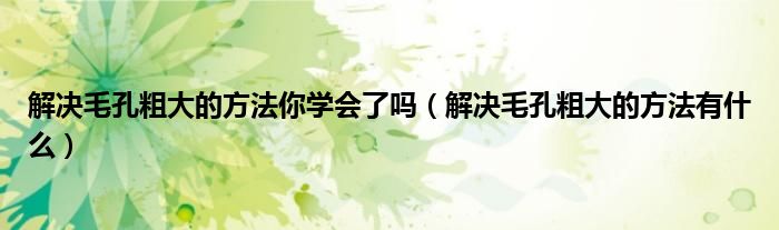 解決毛孔粗大的方法你學(xué)會(huì)了嗎（解決毛孔粗大的方法有什么）