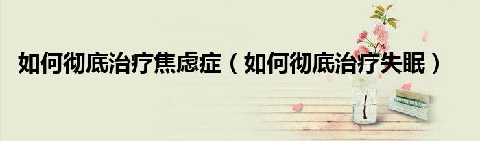 如何徹底治療焦慮癥（如何徹底治療失眠）
