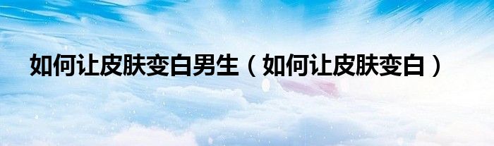 如何讓皮膚變白男生（如何讓皮膚變白）