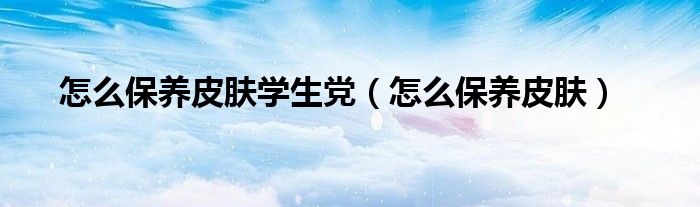 怎么保養(yǎng)皮膚學生黨（怎么保養(yǎng)皮膚）