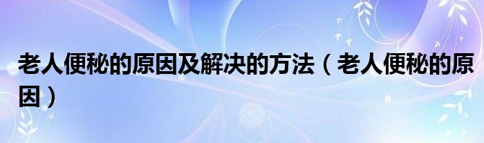 老人便秘的原因及解決的方法（老人便秘的原因）