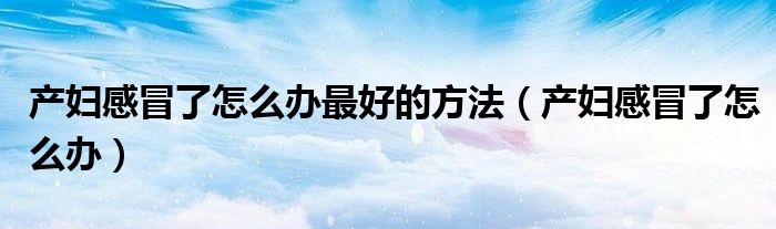 產(chǎn)婦感冒了怎么辦最好的方法（產(chǎn)婦感冒了怎么辦）
