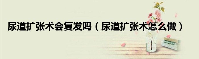 尿道擴(kuò)張術(shù)會復(fù)發(fā)嗎（尿道擴(kuò)張術(shù)怎么做）