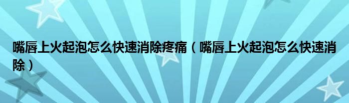 嘴唇上火起泡怎么快速消除疼痛（嘴唇上火起泡怎么快速消除）