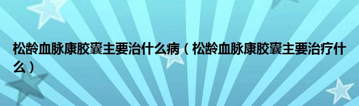 松齡血脈康膠囊主要治什么病（松齡血脈康膠囊主要治療什么）