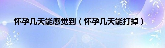 懷孕幾天能感覺(jué)到（懷孕幾天能打掉）