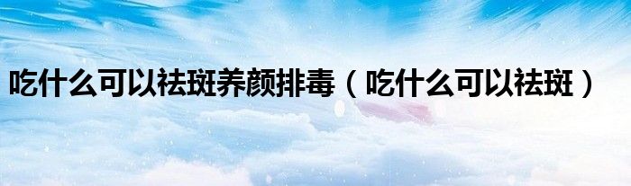 吃什么可以祛斑養(yǎng)顏排毒（吃什么可以祛斑）