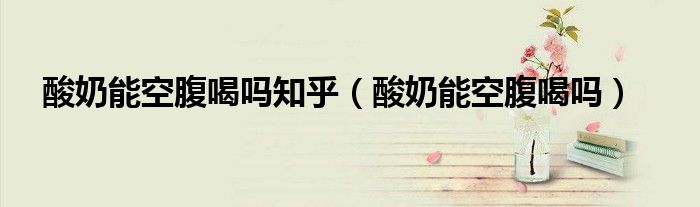酸奶能空腹喝嗎知乎（酸奶能空腹喝嗎）