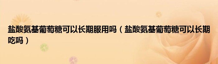 鹽酸氨基葡萄糖可以長(zhǎng)期服用嗎（鹽酸氨基葡萄糖可以長(zhǎng)期吃嗎）