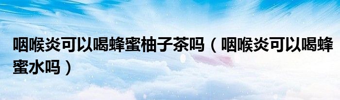 咽喉炎可以喝蜂蜜柚子茶嗎（咽喉炎可以喝蜂蜜水嗎）