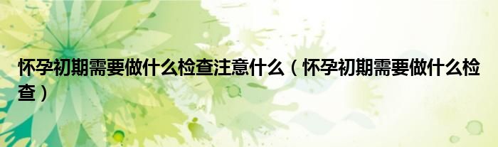 懷孕初期需要做什么檢查注意什么（懷孕初期需要做什么檢查）