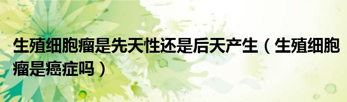 生殖細(xì)胞瘤是先天性還是后天產(chǎn)生（生殖細(xì)胞瘤是癌癥嗎）