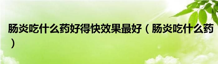 腸炎吃什么藥好得快效果最好（腸炎吃什么藥）