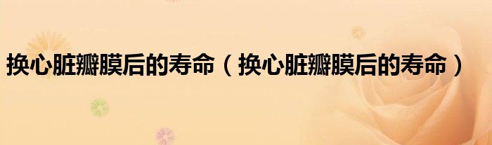 換心臟瓣膜后的壽命（換心臟瓣膜后的壽命）